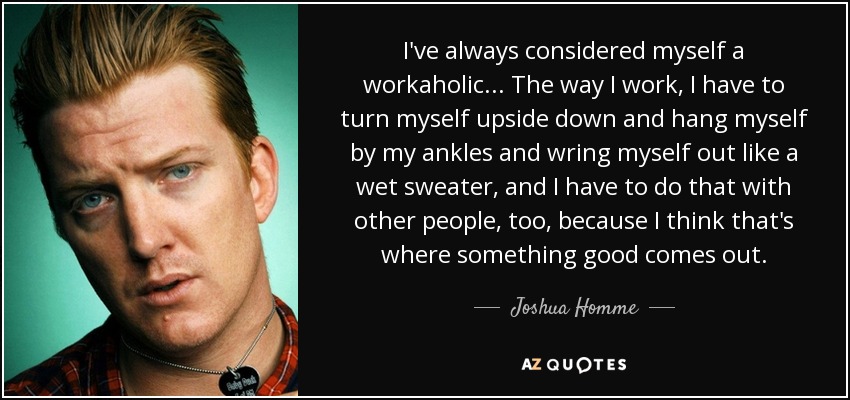 I've always considered myself a workaholic... The way I work, I have to turn myself upside down and hang myself by my ankles and wring myself out like a wet sweater, and I have to do that with other people, too, because I think that's where something good comes out. - Joshua Homme