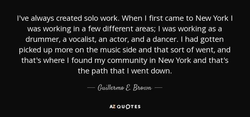 I've always created solo work. When I first came to New York I was working in a few different areas; I was working as a drummer, a vocalist, an actor, and a dancer. I had gotten picked up more on the music side and that sort of went, and that's where I found my community in New York and that's the path that I went down. - Guillermo E. Brown