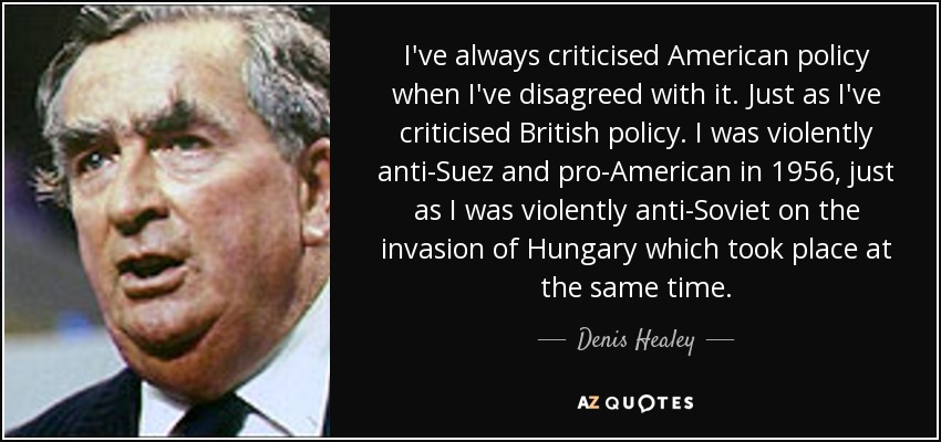 I've always criticised American policy when I've disagreed with it. Just as I've criticised British policy. I was violently anti-Suez and pro-American in 1956, just as I was violently anti-Soviet on the invasion of Hungary which took place at the same time. - Denis Healey