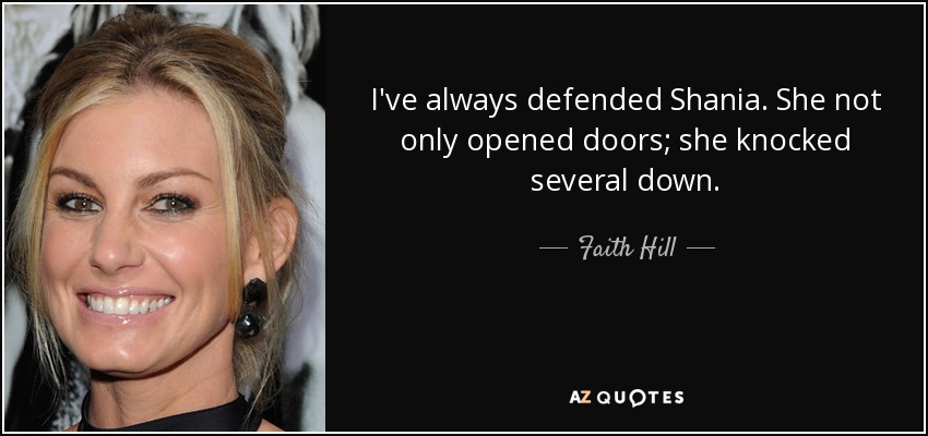 I've always defended Shania. She not only opened doors; she knocked several down. - Faith Hill