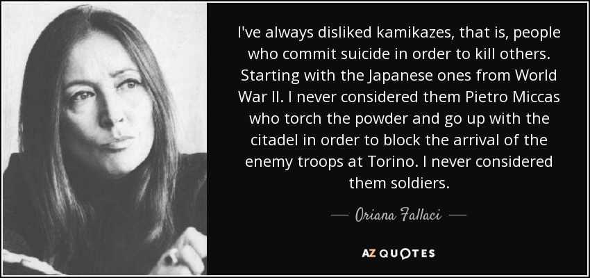 I've always disliked kamikazes, that is, people who commit suicide in order to kill others. Starting with the Japanese ones from World War II. I never considered them Pietro Miccas who torch the powder and go up with the citadel in order to block the arrival of the enemy troops at Torino. I never considered them soldiers. - Oriana Fallaci