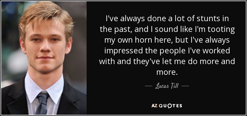 I've always done a lot of stunts in the past, and I sound like I'm tooting my own horn here, but I've always impressed the people I've worked with and they've let me do more and more. - Lucas Till