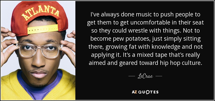 I've always done music to push people to get them to get uncomfortable in their seat so they could wrestle with things. Not to become pew potatoes, just simply sitting there, growing fat with knowledge and not applying it. It's a mixed tape that's really aimed and geared toward hip hop culture. - LeCrae