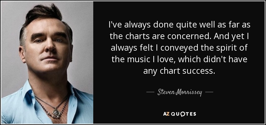 I've always done quite well as far as the charts are concerned. And yet I always felt I conveyed the spirit of the music I love, which didn't have any chart success. - Steven Morrissey