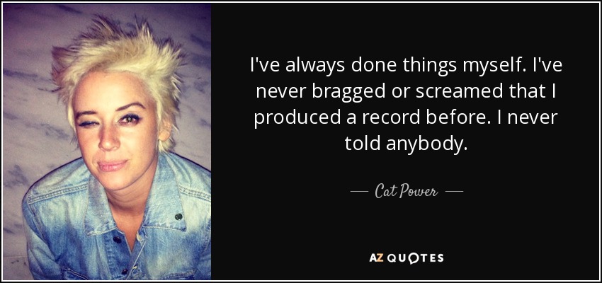 I've always done things myself. I've never bragged or screamed that I produced a record before. I never told anybody. - Cat Power