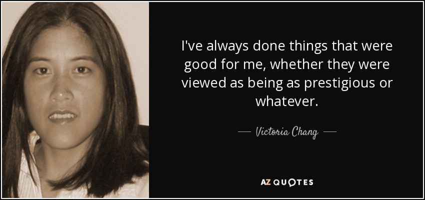 I've always done things that were good for me, whether they were viewed as being as prestigious or whatever. - Victoria Chang