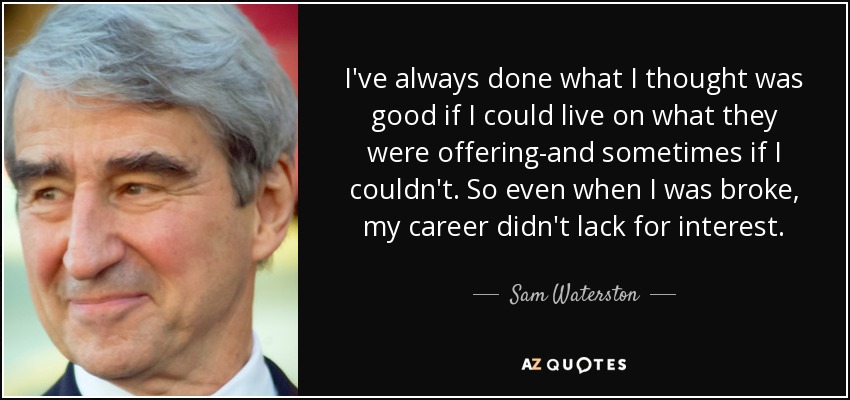 I've always done what I thought was good if I could live on what they were offering-and sometimes if I couldn't. So even when I was broke, my career didn't lack for interest. - Sam Waterston