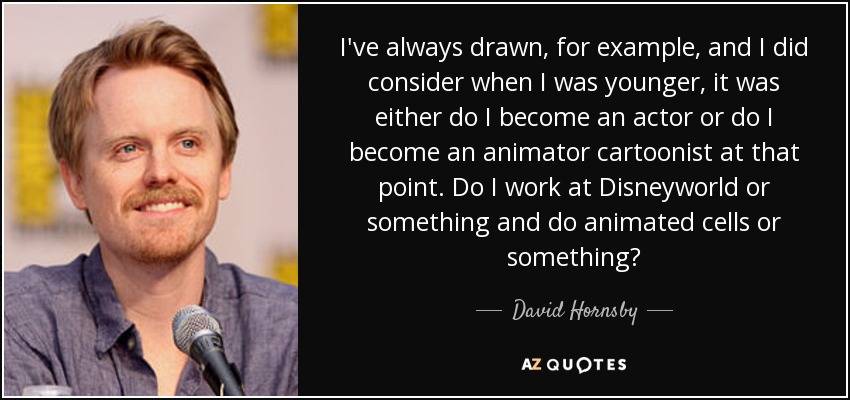 I've always drawn, for example, and I did consider when I was younger, it was either do I become an actor or do I become an animator cartoonist at that point. Do I work at Disneyworld or something and do animated cells or something? - David Hornsby