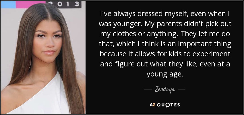 I've always dressed myself, even when I was younger. My parents didn't pick out my clothes or anything. They let me do that, which I think is an important thing because it allows for kids to experiment and figure out what they like, even at a young age. - Zendaya