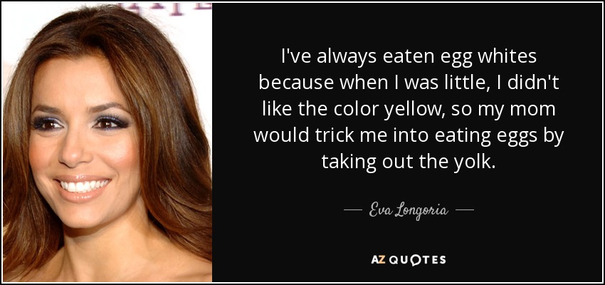 I've always eaten egg whites because when I was little, I didn't like the color yellow, so my mom would trick me into eating eggs by taking out the yolk. - Eva Longoria