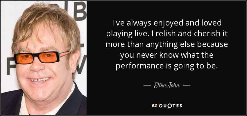 I've always enjoyed and loved playing live. I relish and cherish it more than anything else because you never know what the performance is going to be. - Elton John