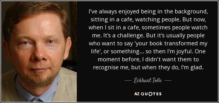 I've always enjoyed being in the background, sitting in a cafe, watching people. But now, when I sit in a cafe, sometimes people watch me. It's a challenge. But it's usually people who want to say 'your book transformed my life', or something... so then I'm joyful. One moment before, I didn't want them to recognise me, but when they do, I'm glad. - Eckhart Tolle