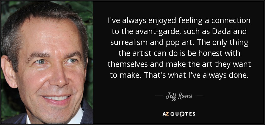 I've always enjoyed feeling a connection to the avant-garde, such as Dada and surrealism and pop art. The only thing the artist can do is be honest with themselves and make the art they want to make. That's what I've always done. - Jeff Koons