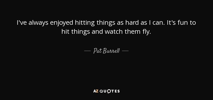 I've always enjoyed hitting things as hard as I can. It's fun to hit things and watch them fly. - Pat Burrell