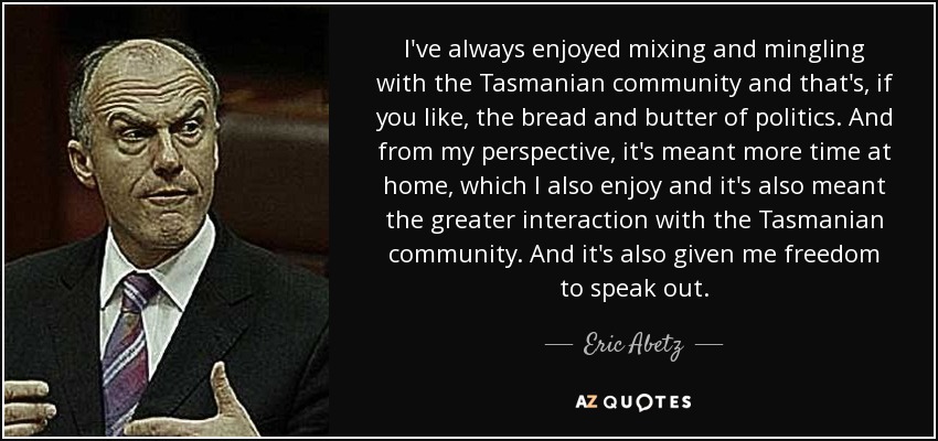 I've always enjoyed mixing and mingling with the Tasmanian community and that's, if you like, the bread and butter of politics. And from my perspective, it's meant more time at home, which I also enjoy and it's also meant the greater interaction with the Tasmanian community. And it's also given me freedom to speak out. - Eric Abetz