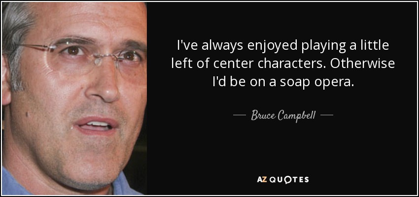 I've always enjoyed playing a little left of center characters. Otherwise I'd be on a soap opera. - Bruce Campbell