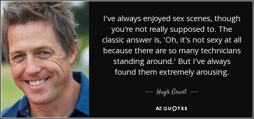I've always enjoyed sex scenes, though you're not really supposed to. The classic answer is, 'Oh, it's not sexy at all because there are so many technicians standing around.' But I've always found them extremely arousing. - Hugh Grant