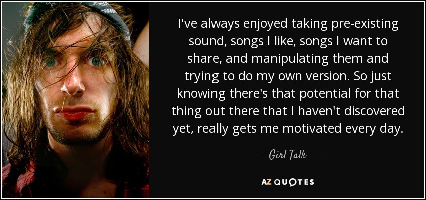 I've always enjoyed taking pre-existing sound, songs I like, songs I want to share, and manipulating them and trying to do my own version. So just knowing there's that potential for that thing out there that I haven't discovered yet, really gets me motivated every day. - Girl Talk