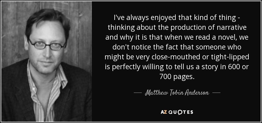 I've always enjoyed that kind of thing - thinking about the production of narrative and why it is that when we read a novel, we don't notice the fact that someone who might be very close-mouthed or tight-lipped is perfectly willing to tell us a story in 600 or 700 pages. - Matthew Tobin Anderson