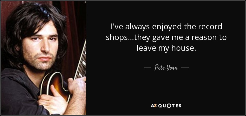 I've always enjoyed the record shops...they gave me a reason to leave my house. - Pete Yorn