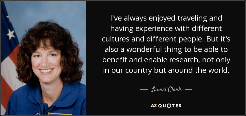 I've always enjoyed traveling and having experience with different cultures and different people. But it's also a wonderful thing to be able to benefit and enable research, not only in our country but around the world. - Laurel Clark