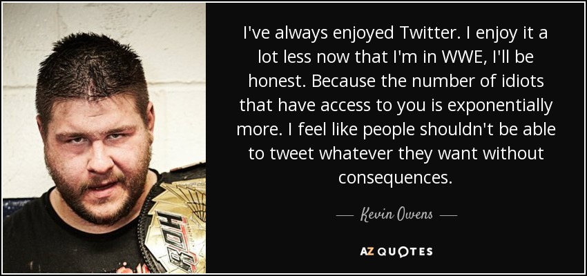 I've always enjoyed Twitter. I enjoy it a lot less now that I'm in WWE, I'll be honest. Because the number of idiots that have access to you is exponentially more. I feel like people shouldn't be able to tweet whatever they want without consequences. - Kevin Owens