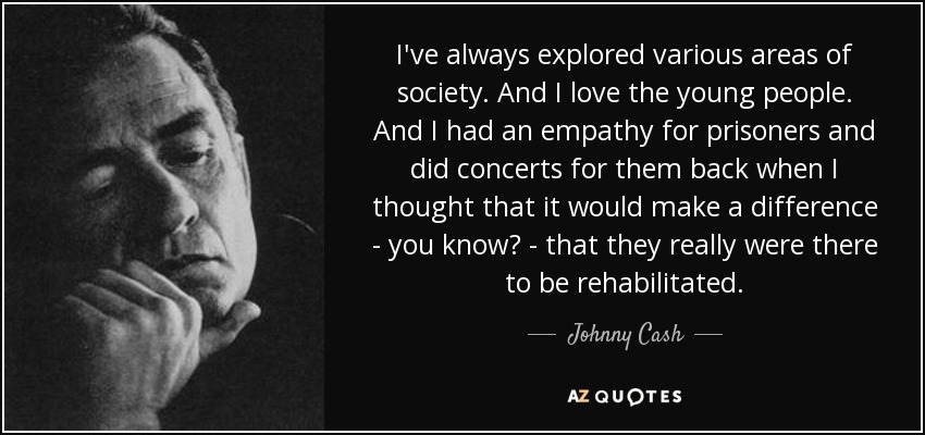 I've always explored various areas of society. And I love the young people. And I had an empathy for prisoners and did concerts for them back when I thought that it would make a difference - you know? - that they really were there to be rehabilitated. - Johnny Cash