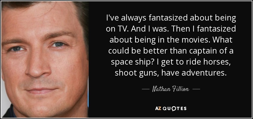 I've always fantasized about being on TV. And I was. Then I fantasized about being in the movies. What could be better than captain of a space ship? I get to ride horses, shoot guns, have adventures. - Nathan Fillion