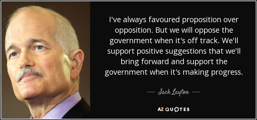I've always favoured proposition over opposition. But we will oppose the government when it's off track. We'll support positive suggestions that we'll bring forward and support the government when it's making progress. - Jack Layton