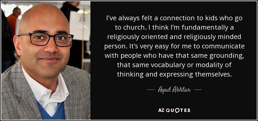I've always felt a connection to kids who go to church. I think I'm fundamentally a religiously oriented and religiously minded person. It's very easy for me to communicate with people who have that same grounding, that same vocabulary or modality of thinking and expressing themselves. - Ayad Akhtar
