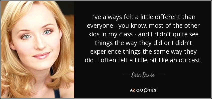 I've always felt a little different than everyone - you know, most of the other kids in my class - and I didn't quite see things the way they did or I didn't experience things the same way they did. I often felt a little bit like an outcast. - Erin Davie