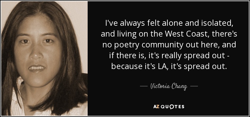 I've always felt alone and isolated, and living on the West Coast, there's no poetry community out here, and if there is, it's really spread out - because it's LA, it's spread out. - Victoria Chang