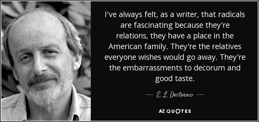 I've always felt, as a writer, that radicals are fascinating because they're relations, they have a place in the American family. They're the relatives everyone wishes would go away. They're the embarrassments to decorum and good taste. - E. L. Doctorow