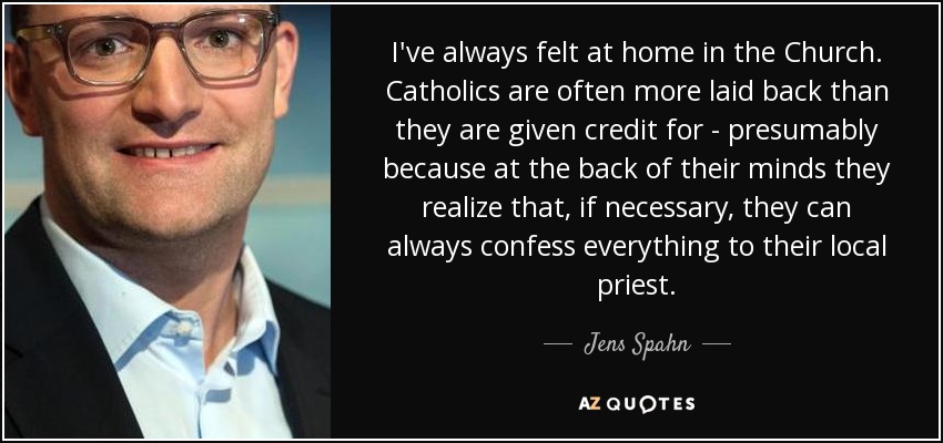 I've always felt at home in the Church. Catholics are often more laid back than they are given credit for - presumably because at the back of their minds they realize that, if necessary, they can always confess everything to their local priest. - Jens Spahn