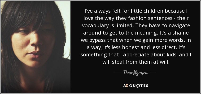 I've always felt for little children because I love the way they fashion sentences - their vocabulary is limited. They have to navigate around to get to the meaning. It's a shame we bypass that when we gain more words. In a way, it's less honest and less direct. It's something that I appreciate about kids, and I will steal from them at will. - Thao Nguyen