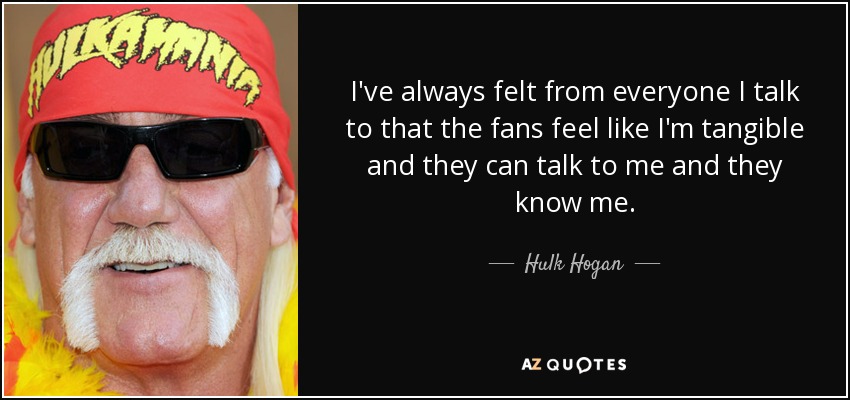 I've always felt from everyone I talk to that the fans feel like I'm tangible and they can talk to me and they know me. - Hulk Hogan