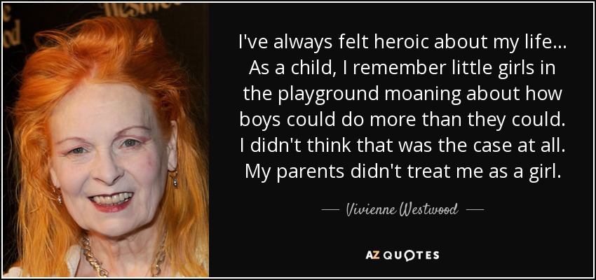 I've always felt heroic about my life... As a child, I remember little girls in the playground moaning about how boys could do more than they could. I didn't think that was the case at all. My parents didn't treat me as a girl. - Vivienne Westwood