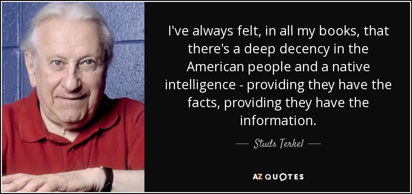 I've always felt, in all my books, that there's a deep decency in the American people and a native intelligence - providing they have the facts, providing they have the information. - Studs Terkel