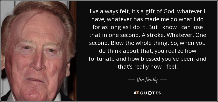 I've always felt, it's a gift of God, whatever I have, whatever has made me do what I do for as long as I do it. But I know I can lose that in one second. A stroke. Whatever. One second. Blow the whole thing. So, when you do think about that, you realize how fortunate and how blessed you've been, and that's really how I feel. - Vin Scully