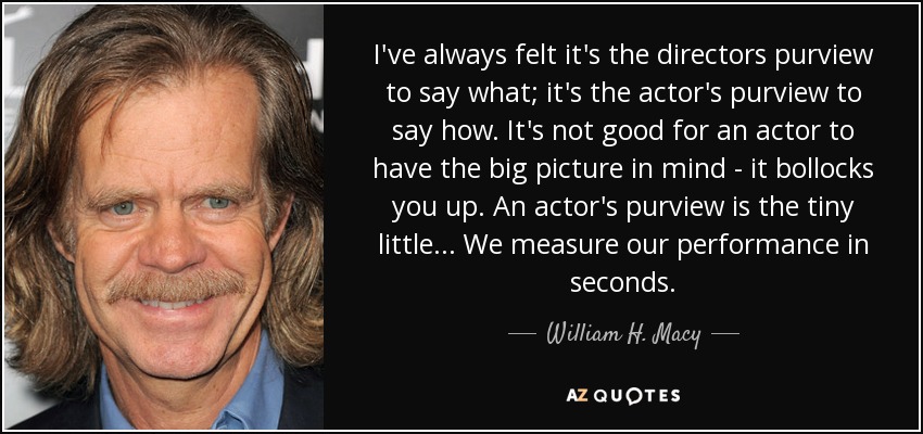 I've always felt it's the directors purview to say what; it's the actor's purview to say how. It's not good for an actor to have the big picture in mind - it bollocks you up. An actor's purview is the tiny little... We measure our performance in seconds. - William H. Macy