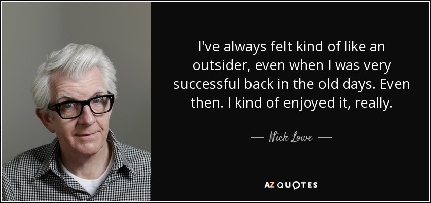 I've always felt kind of like an outsider, even when I was very successful back in the old days. Even then. I kind of enjoyed it, really. - Nick Lowe