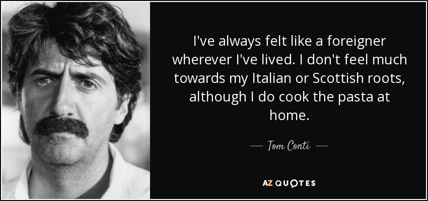 I've always felt like a foreigner wherever I've lived. I don't feel much towards my Italian or Scottish roots, although I do cook the pasta at home. - Tom Conti