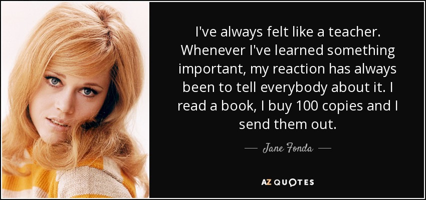 I've always felt like a teacher. Whenever I've learned something important, my reaction has always been to tell everybody about it. I read a book, I buy 100 copies and I send them out. - Jane Fonda