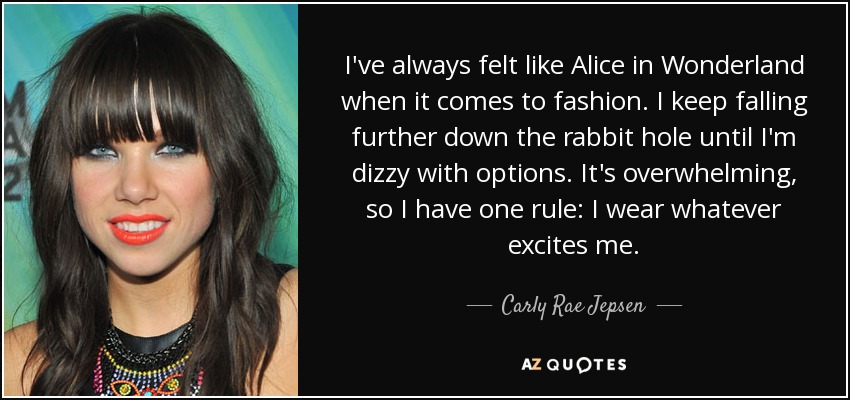 I've always felt like Alice in Wonderland when it comes to fashion. I keep falling further down the rabbit hole until I'm dizzy with options. It's overwhelming, so I have one rule: I wear whatever excites me. - Carly Rae Jepsen