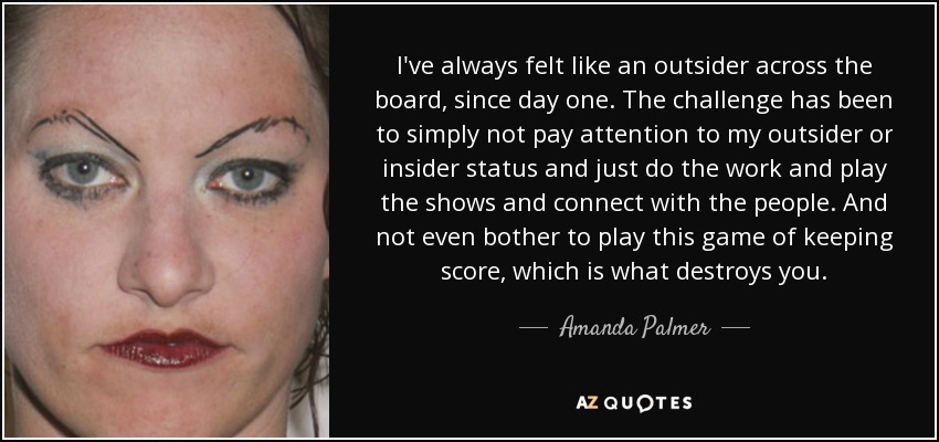 I've always felt like an outsider across the board, since day one. The challenge has been to simply not pay attention to my outsider or insider status and just do the work and play the shows and connect with the people. And not even bother to play this game of keeping score, which is what destroys you. - Amanda Palmer