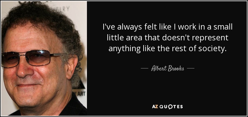 I've always felt like I work in a small little area that doesn't represent anything like the rest of society. - Albert Brooks