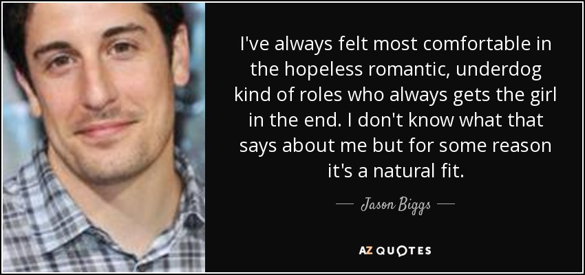 I've always felt most comfortable in the hopeless romantic, underdog kind of roles who always gets the girl in the end. I don't know what that says about me but for some reason it's a natural fit. - Jason Biggs