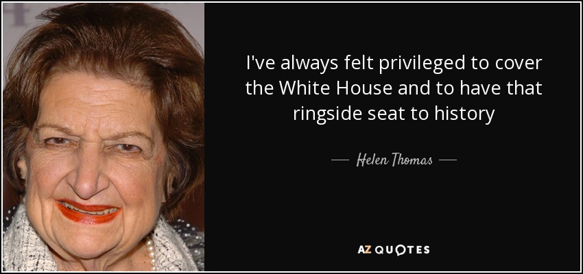 I've always felt privileged to cover the White House and to have that ringside seat to history - Helen Thomas
