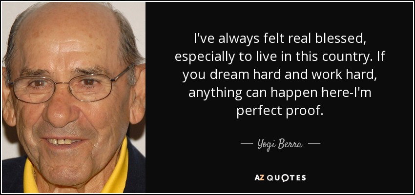 I've always felt real blessed, especially to live in this country. If you dream hard and work hard, anything can happen here-I'm perfect proof. - Yogi Berra