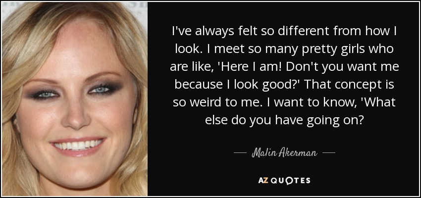I've always felt so different from how I look. I meet so many pretty girls who are like, 'Here I am! Don't you want me because I look good?' That concept is so weird to me. I want to know, 'What else do you have going on? - Malin Akerman